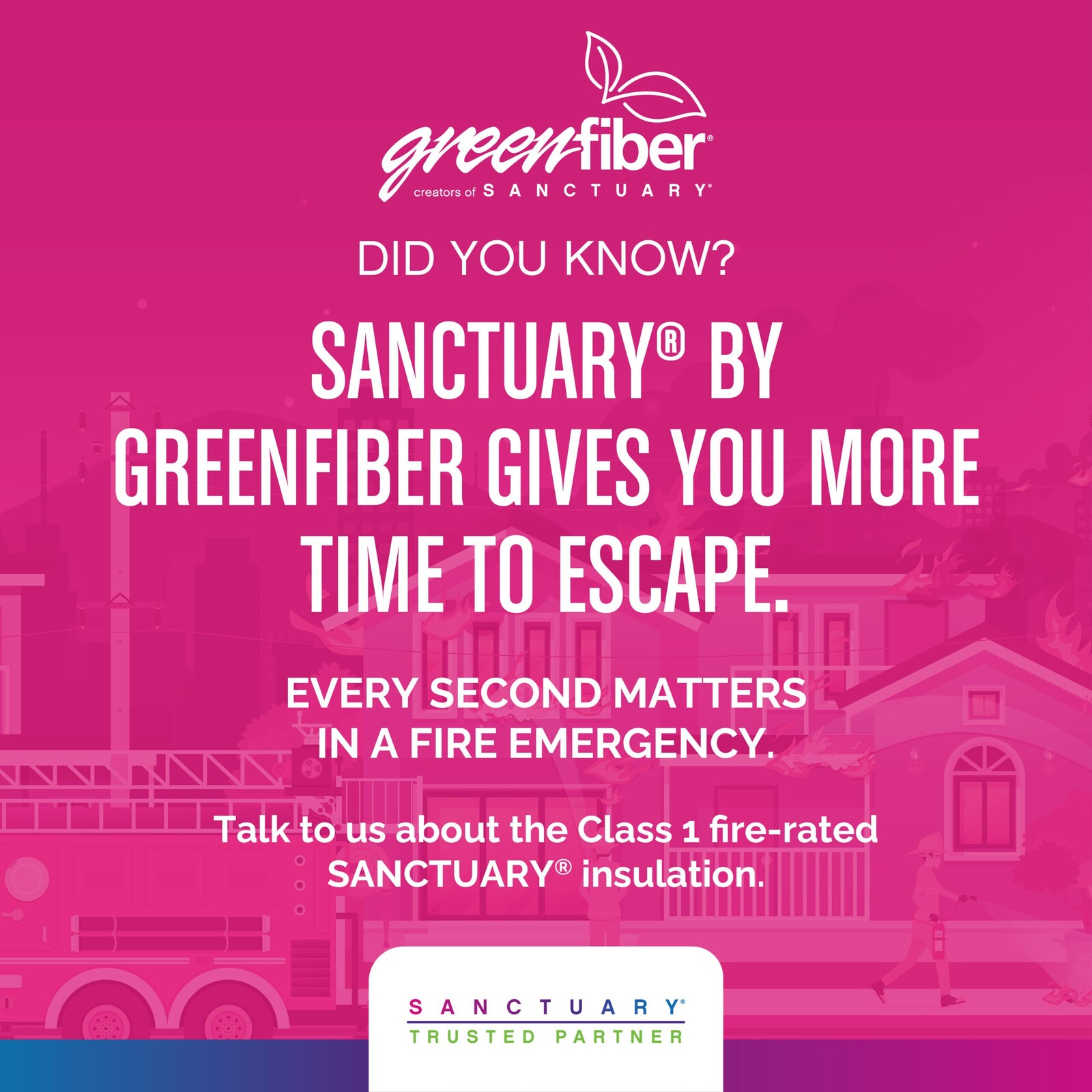 "Greenfiber creators of Sanctuary. Did you know? Sanctuary by greenfiber gives you more time to escape. Every second matters in a fire emergency. Talk to us about the class 1 fire-rated sanctuary insulation. Sanctuary Trusted Partner."
