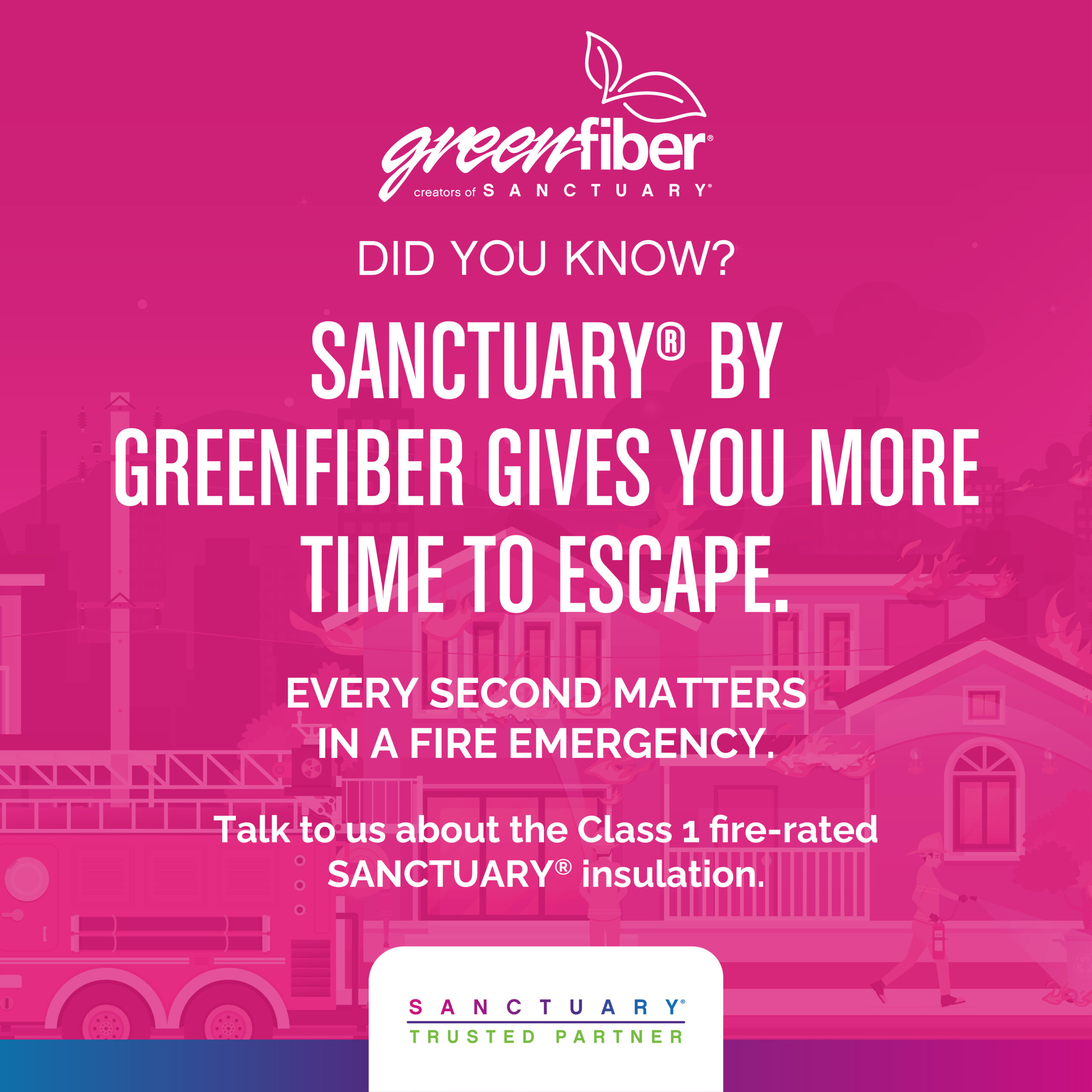 "Greenfiber creators of Sanctuary. Did you know? Sanctuary by greenfiber gives you more time to escape. Every second matters in a fire emergency. Talk to us about the class 1 fire-rated sanctuary insulation. Sanctuary Trusted Partner."