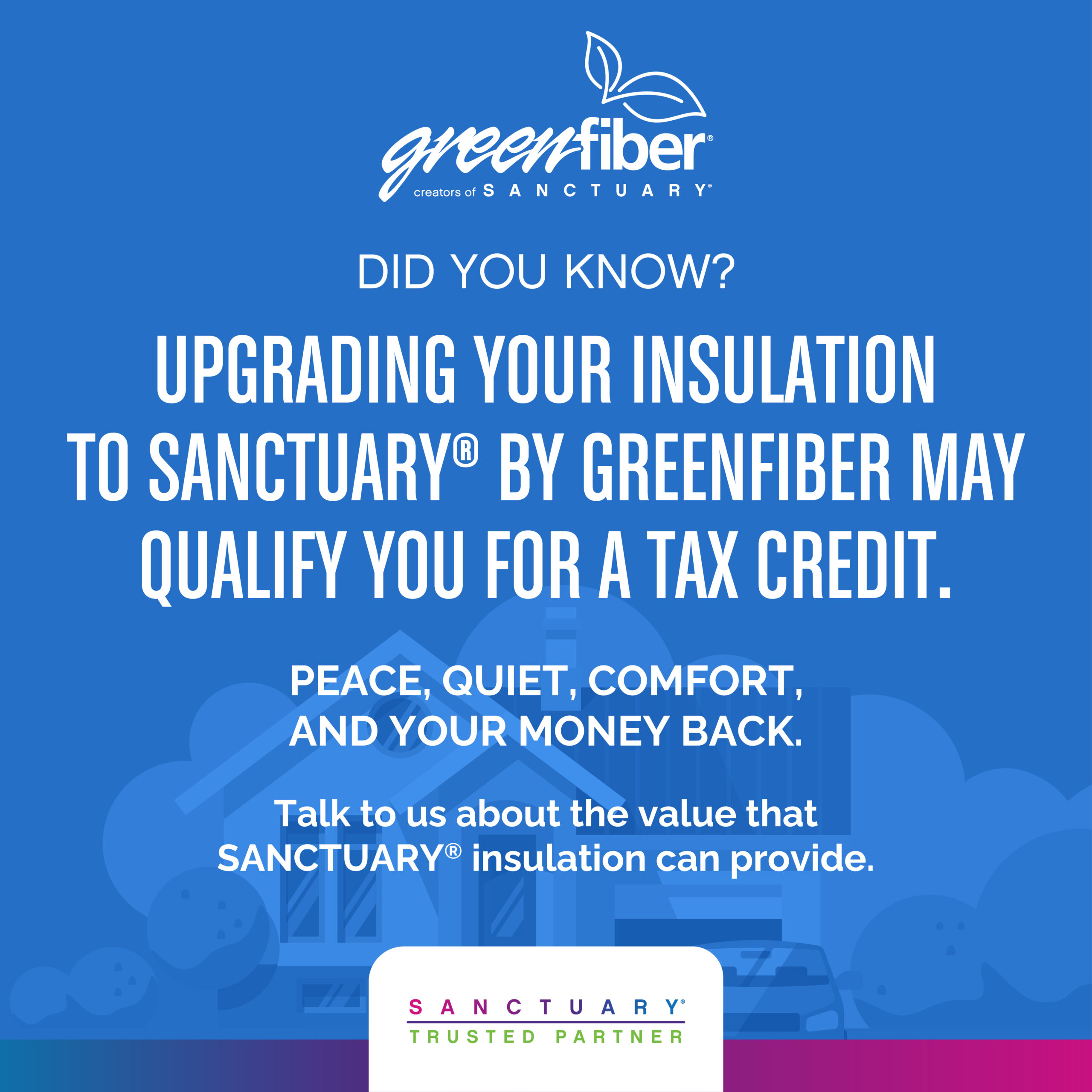 "Greenfiber creators of Sanctuary. Did you know? Upgrading your insulation to sanctuary by greenfiber may qualify you for a tax credit. Peace, quiet, comfort, and your money back. Talk to us about the value that sanctuary insulation can provide. Sanctuary trusted partner."